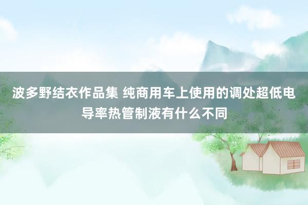 波多野结衣作品集 纯商用车上使用的调处超低电导率热管制液有什么不同