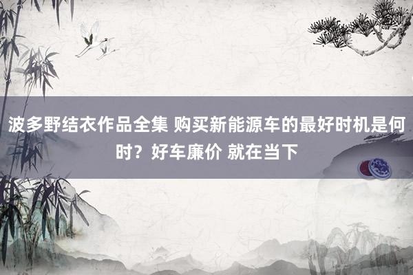 波多野结衣作品全集 购买新能源车的最好时机是何时？好车廉价 就在当下