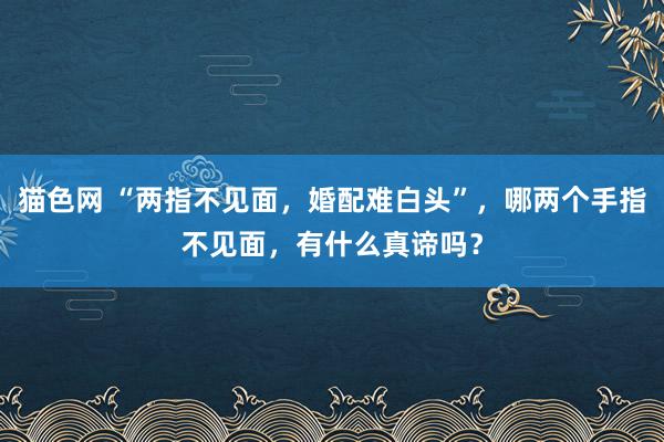 猫色网 “两指不见面，婚配难白头”，哪两个手指不见面，有什么真谛吗？