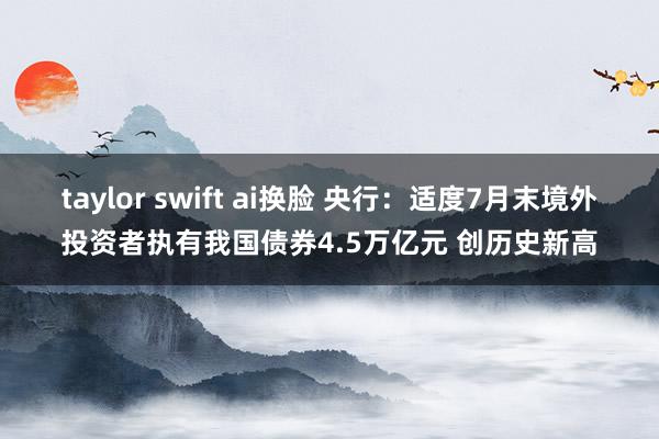 taylor swift ai换脸 央行：适度7月末境外投资者执有我国债券4.5万亿元 创历史新高