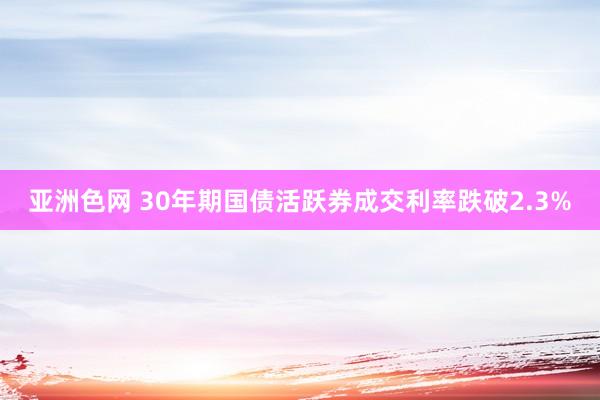 亚洲色网 30年期国债活跃券成交利率跌破2.3%