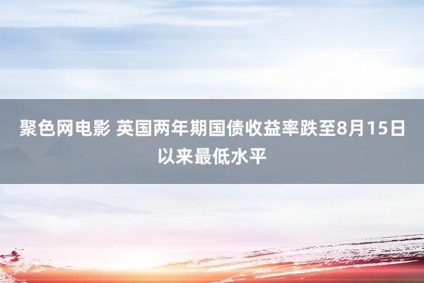 聚色网电影 英国两年期国债收益率跌至8月15日以来最低水平