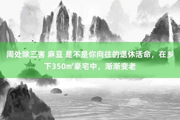 周处除三害 麻豆 是不是你向往的退休活命，在乡下350㎡豪宅中，渐渐变老