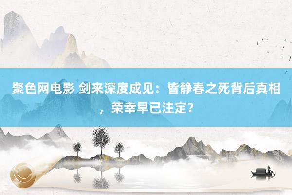 聚色网电影 剑来深度成见：皆静春之死背后真相，荣幸早已注定？