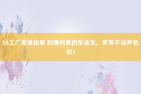 bt工厂爱唯侦察 的确利害的东谈主，常常不动声色的！