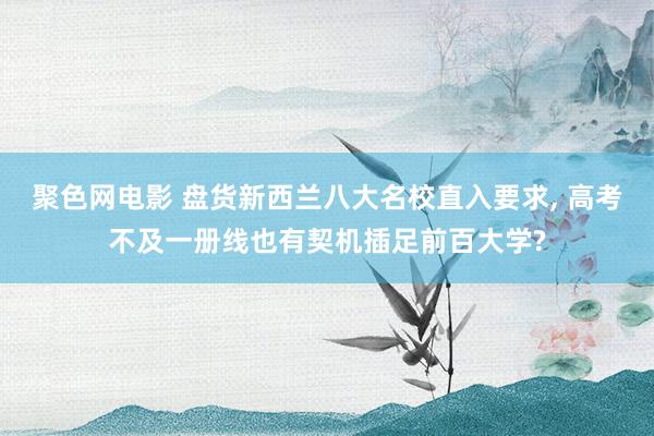 聚色网电影 盘货新西兰八大名校直入要求， 高考不及一册线也有契机插足前百大学?