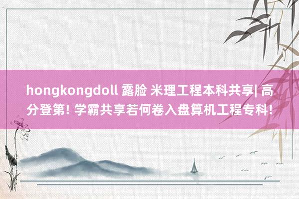 hongkongdoll 露脸 米理工程本科共享| 高分登第! 学霸共享若何卷入盘算机工程专科!