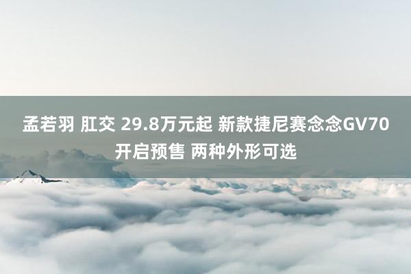 孟若羽 肛交 29.8万元起 新款捷尼赛念念GV70开启预售 两种外形可选