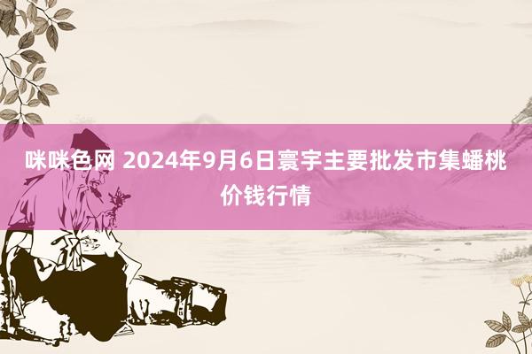 咪咪色网 2024年9月6日寰宇主要批发市集蟠桃价钱行情