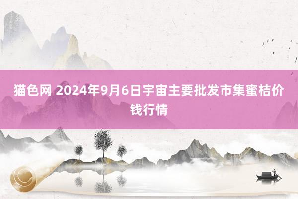 猫色网 2024年9月6日宇宙主要批发市集蜜桔价钱行情