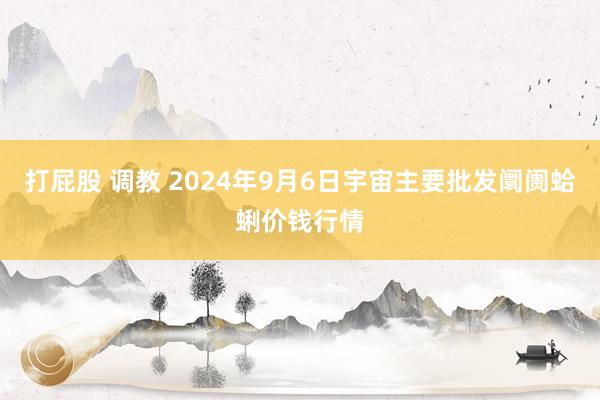 打屁股 调教 2024年9月6日宇宙主要批发阛阓蛤蜊价钱行情