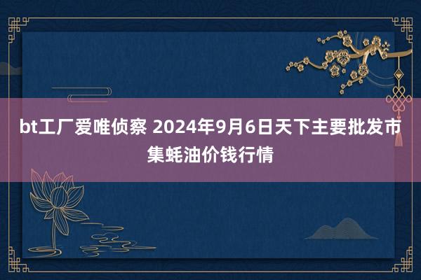 bt工厂爱唯侦察 2024年9月6日天下主要批发市集蚝油价钱行情