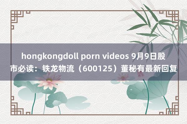 hongkongdoll porn videos 9月9日股市必读：铁龙物流（600125）董秘有最新回复