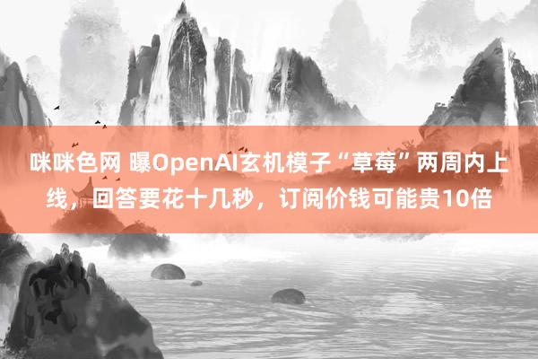 咪咪色网 曝OpenAI玄机模子“草莓”两周内上线，回答要花十几秒，订阅价钱可能贵10倍