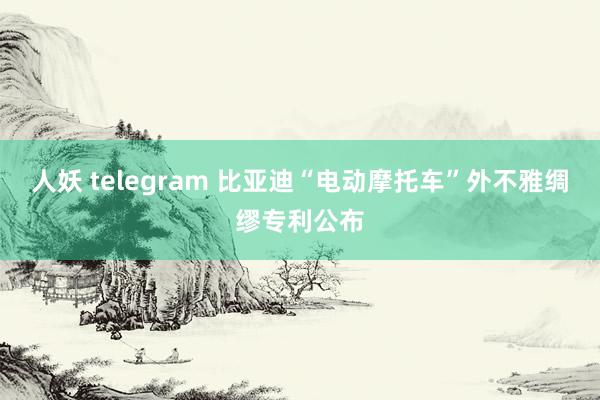 人妖 telegram 比亚迪“电动摩托车”外不雅绸缪专利公布