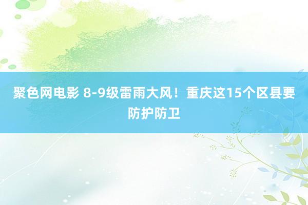 聚色网电影 8-9级雷雨大风！重庆这15个区县要防护防卫