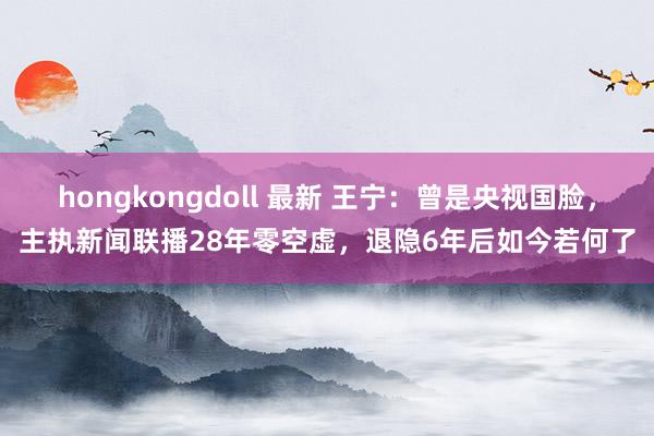 hongkongdoll 最新 王宁：曾是央视国脸，主执新闻联播28年零空虚，退隐6年后如今若何了