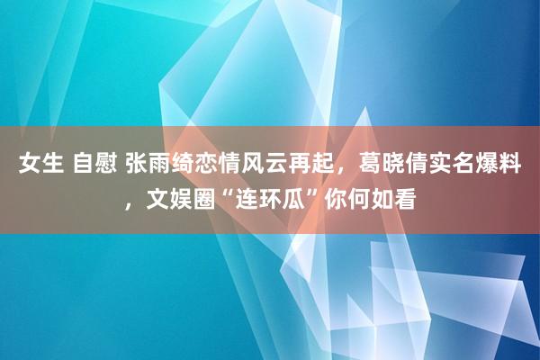 女生 自慰 张雨绮恋情风云再起，葛晓倩实名爆料，文娱圈“连环瓜”你何如看