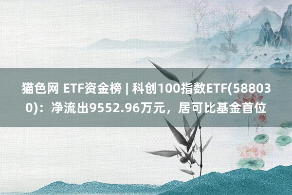 猫色网 ETF资金榜 | 科创100指数ETF(588030)：净流出9552.96万元，居可比基金首位