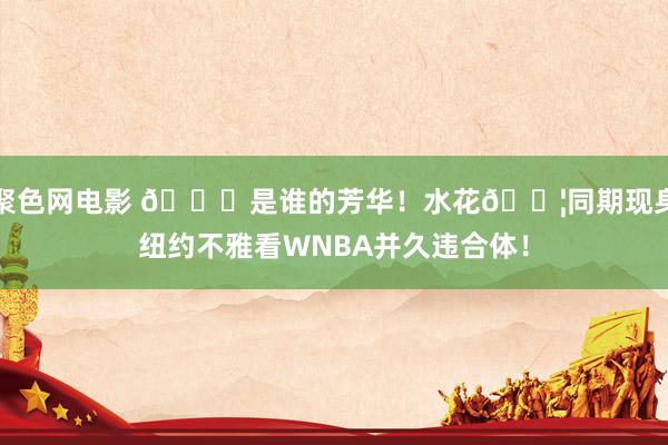 聚色网电影 👏是谁的芳华！水花💦同期现身纽约不雅看WNBA并久违合体！