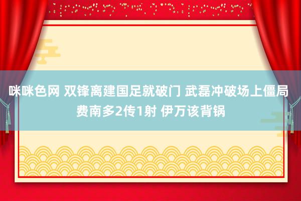 咪咪色网 双锋离建国足就破门 武磊冲破场上僵局 费南多2传1射 伊万该背锅