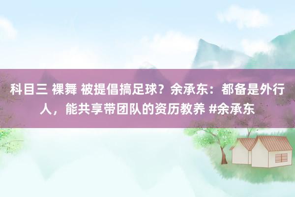 科目三 裸舞 被提倡搞足球？余承东：都备是外行人，能共享带团队的资历教养 #余承东