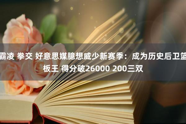 霸凌 拳交 好意思媒臆想威少新赛季：成为历史后卫篮板王 得分破26000 200三双