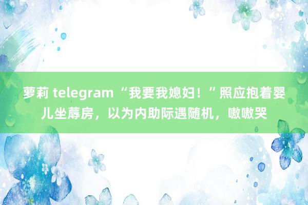 萝莉 telegram “我要我媳妇！”照应抱着婴儿坐蓐房，以为内助际遇随机，嗷嗷哭