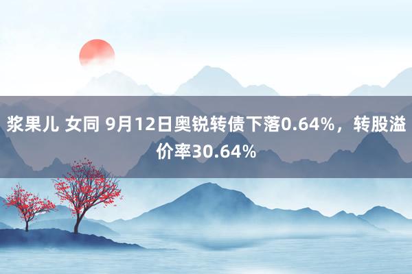 浆果儿 女同 9月12日奥锐转债下落0.64%，转股溢价率30.64%