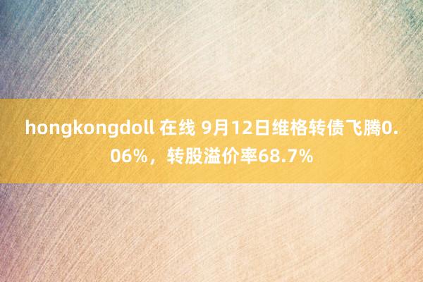 hongkongdoll 在线 9月12日维格转债飞腾0.06%，转股溢价率68.7%