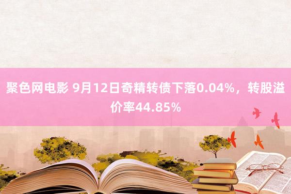 聚色网电影 9月12日奇精转债下落0.04%，转股溢价率44.85%