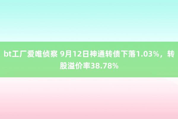 bt工厂爱唯侦察 9月12日神通转债下落1.03%，转股溢价率38.78%