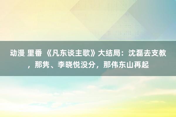 动漫 里番 《凡东谈主歌》大结局：沈磊去支教，那隽、李晓悦没分，那伟东山再起