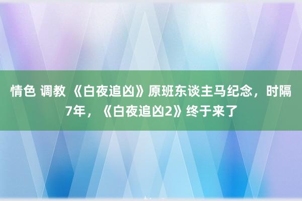 情色 调教 《白夜追凶》原班东谈主马纪念，时隔7年，《白夜追凶2》终于来了