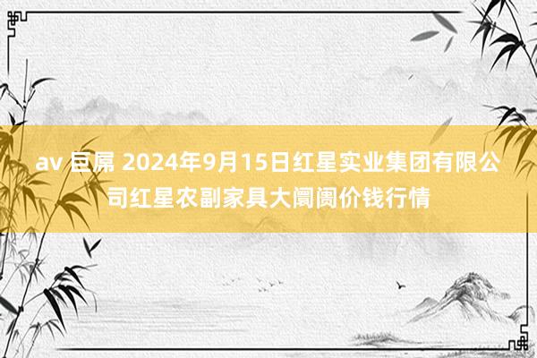 av 巨屌 2024年9月15日红星实业集团有限公司红星农副家具大阛阓价钱行情