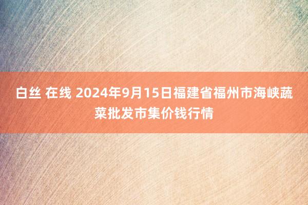 白丝 在线 2024年9月15日福建省福州市海峡蔬菜批发市集价钱行情