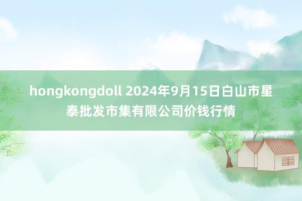 hongkongdoll 2024年9月15日白山市星泰批发市集有限公司价钱行情