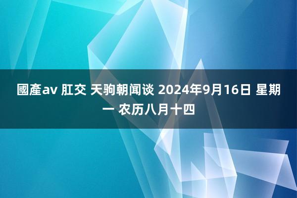 國產av 肛交 天驹朝闻谈 2024年9月16日 星期一 农历八月十四