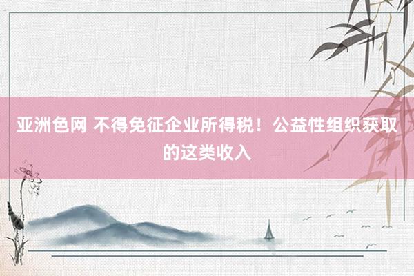 亚洲色网 不得免征企业所得税！公益性组织获取的这类收入