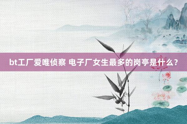 bt工厂爱唯侦察 电子厂女生最多的岗亭是什么？