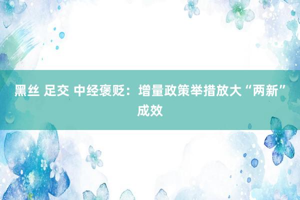 黑丝 足交 中经褒贬：增量政策举措放大“两新”成效