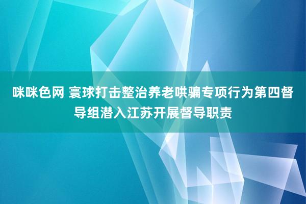 咪咪色网 寰球打击整治养老哄骗专项行为第四督导组潜入江苏开展督导职责