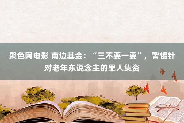 聚色网电影 南边基金：“三不要一要”，警惕针对老年东说念主的罪人集资