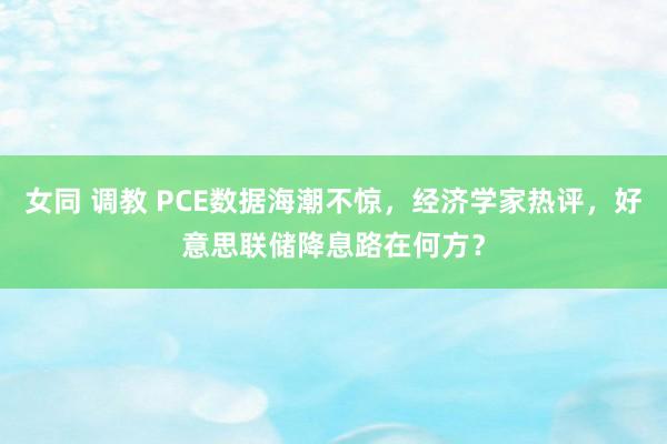 女同 调教 PCE数据海潮不惊，经济学家热评，好意思联储降息路在何方？