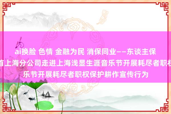 ai换脸 色情 金融为民 消保同业——东谈主保健康深圳分公司聚首上海分公司走进上海浅显生涯音乐节开展耗尽者职权保护耕作宣传行为