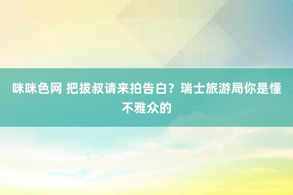 咪咪色网 把拔叔请来拍告白？瑞士旅游局你是懂不雅众的