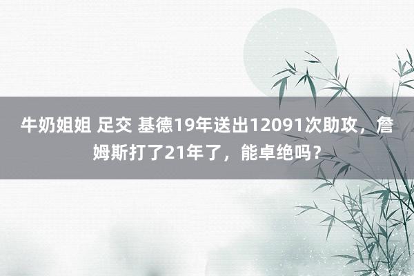 牛奶姐姐 足交 基德19年送出12091次助攻，詹姆斯打了21年了，能卓绝吗？