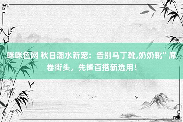 咪咪色网 秋日潮水新宠：告别马丁靴，奶奶靴”席卷街头，先锋百搭新选用！