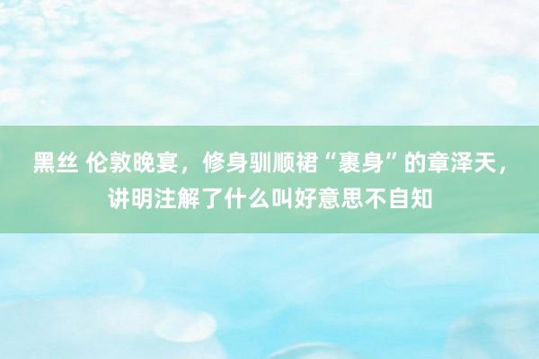 黑丝 伦敦晚宴，修身驯顺裙“裹身”的章泽天，讲明注解了什么叫好意思不自知