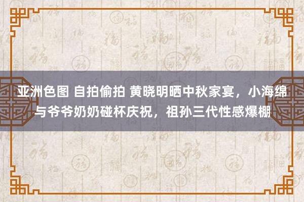 亚洲色图 自拍偷拍 黄晓明晒中秋家宴，小海绵与爷爷奶奶碰杯庆祝，祖孙三代性感爆棚